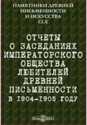 Памятники древней письменности и искусства. 160. Отчеты о заседаниях Императорского общества любителей древней письменности в 1904-1905 году