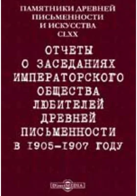 Памятники древней письменности и искусства. 170. Отчеты о заседаниях Императорского общества любителей древней письменности в 1905-1907 году