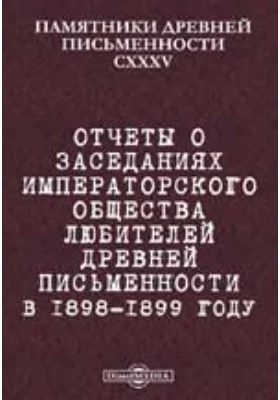 Памятники древней письменности и искусства. 135. Отчеты о заседаниях Императорского общества любителей древней письменности в 1898-1899 году