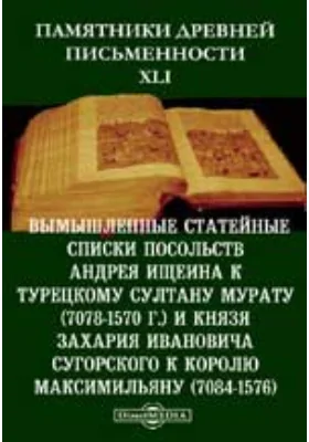 Памятники древней письменности и искусства. 41. Вымышленные статейные списки посольств Андрея Ищеина к турецкому султану Мурату (7078-1570 г.) и князя Захария Ивановича Сугорского к королю Максимильяну (7084-1576): документально-художественная литература