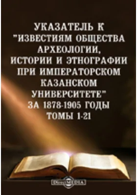 Указатель к "Известиям Общества археологии, истории и этнографии при императорском Казанском университете" за 1878-1905 годы. Томы 1-21: справочник