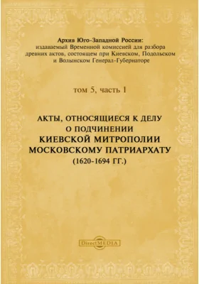 Архив Юго-Западной России: издаваемый Временной комиссией для разбора древних актов, состоящем при Киевском, Подольском и Волынском Генерал-Губернаторе. Том 5, Ч. 1. Акты, относящиеся к делу о подчинении Киевской Митрополии Московскому Патриархату. (1620-1694 гг.)