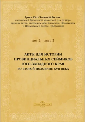 Архив Юго-Западной России: издаваемый комиссией для разбора древних актов, состоящей при Киевском, Подольском и Волынском Генерал-Губернаторе. Том 2, Ч. 2. Акты для истории провинциальных сеймиков Юго-Западного края во второй половине XVII века