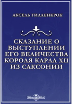 Сказание о выступлении его величества короля Карла XII из Саксонии и о том, что во время похода к Полтаве, при осаде ее и после случилось: современное сказание о походе Карла XII в Россию: историко-документальная литература