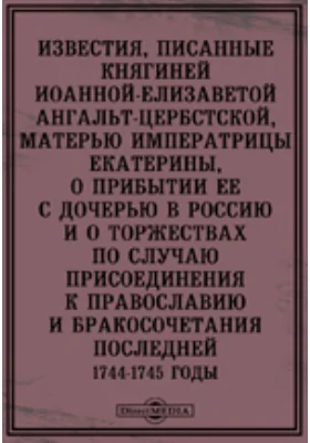 Известия, писанные княгиней Иоанной-Елизаветой Ангальт-Цербстской, матерью императрицы Екатерины, о прибытии ее с дочерью в Россию и о торжествах по случаю присоединения к православию и бракосочетания последней. 1744-1745 годы