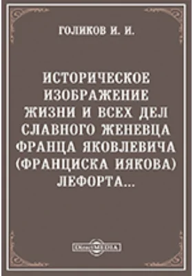 Историческое изображение жизни и всех дел славного женевца, Франца Яковлевича (Франциска Иякова) Лефорта...