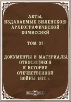 Акты, издаваемые Виленской Комиссией для разбора древних актов. Том 37. Документы и материалы, относящиеся к истории Отечественной войны 1812 г