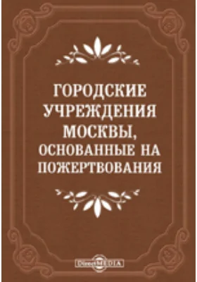 Городские учреждения Москвы, основанные на пожертвования, и капиталы, пожертвованные Московскому городскому общественному управлению в течение 1863-1904 гг.