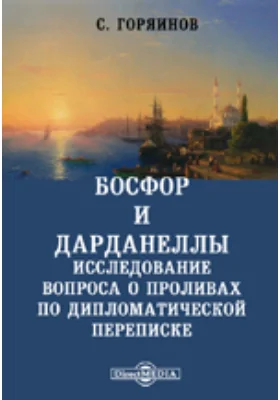 Босфор и Дарданеллы. Исследование вопроса о проливах по дипломатической переписке, хранящейся в Государственном и С.-Петербургском Главном архивах