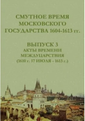 Смутное время Московского государства, 1604-1613 гг.: историко-документальная литература. Выпуск 3. Акты времени междуцарствия (1610 г. 17 июля - 1613 г.)