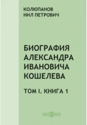 Биография Александра Ивановича Кошелева: документально-художественная литература. Том I, Книга 1