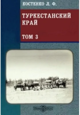 Туркестанский край. Опыт военно-статистического обозрения Туркестанского военного округа: научно-популярное издание. Том 3