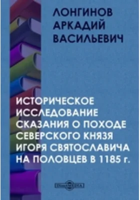 Историческое исследование сказания о походе Северского князя Игоря Святославича на половцев в 1185 г.