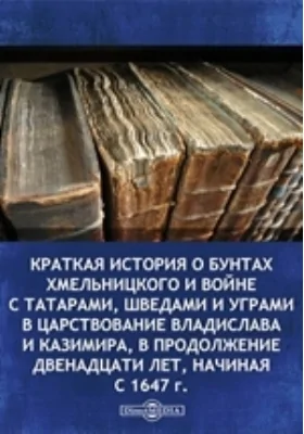 Краткая история о бунтах Хмельницкого и войне с татарами, шведами и уграми в царствование Владислава и Казимира, в продолжение двенадцати лет, начиная с 1647 г.