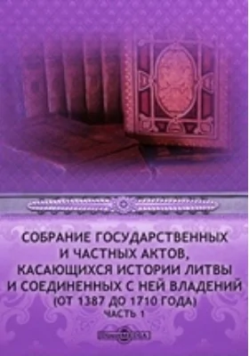 Собрание государственных и частных актов, касающихся истории Литвы и соединенных с ней владений (от 1387 до 1710 года)