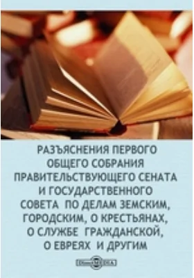 Разъяснения первого общего собрания Правительствующего сената и Государственного совета по делам земским, городским, о крестьянах, о службе гражданской, о евреях и другим: историко-документальная литература