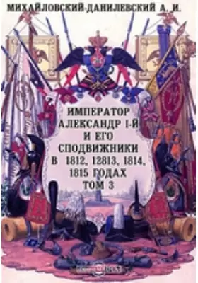 Император Александр I-й и его сподвижники в 1812, 1813, 1814, 1815 годах
