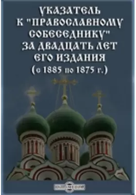 Указатель к «Православному собеседнику» за двадцать лет его издания (с 1885 по 1875 г.)